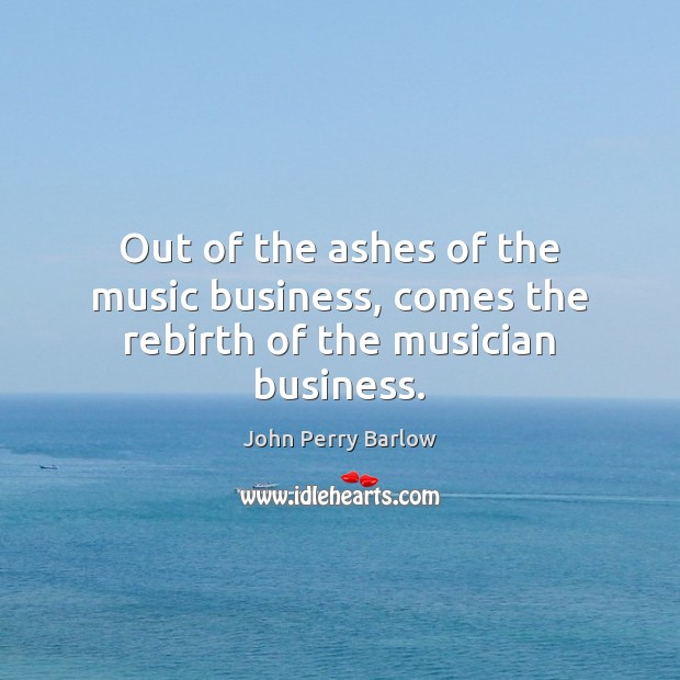Out of the ashes of the music business, comes the rebirth of the musician business. John Perry Barlow Picture Quote