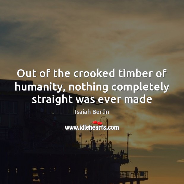 Out of the crooked timber of humanity, nothing completely straight was ever made 