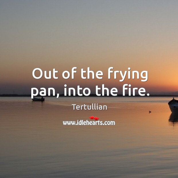 Out of the frying pan, into the fire. Image