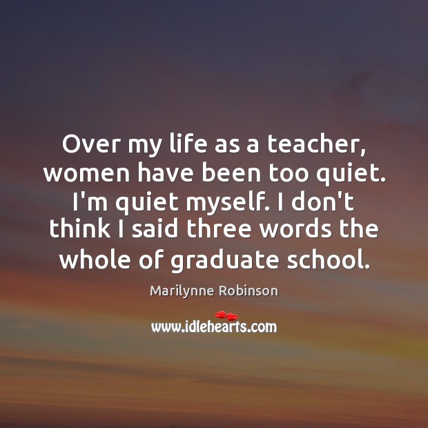 Over my life as a teacher, women have been too quiet. I’m Marilynne Robinson Picture Quote