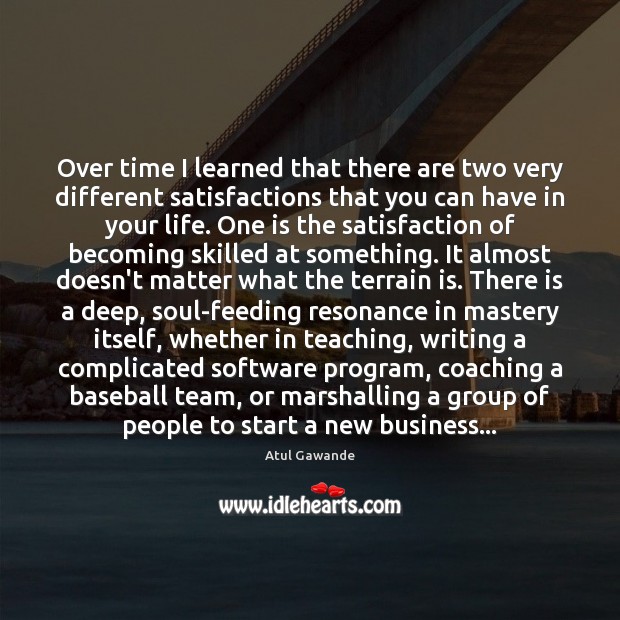 Over time I learned that there are two very different satisfactions that 
