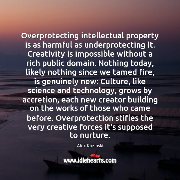 Overprotecting intellectual property is as harmful as underprotecting it. Creativity is impossible Alex Kozinski Picture Quote