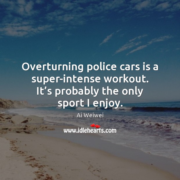 Overturning police cars is a super-intense workout. It’s probably the only Ai Weiwei Picture Quote