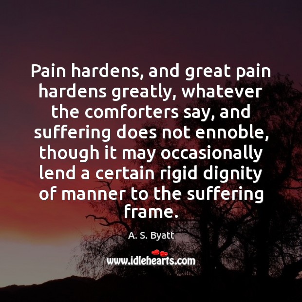 Pain hardens, and great pain hardens greatly, whatever the comforters say, and 
