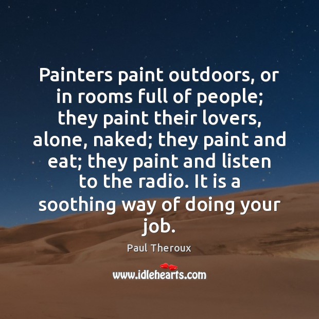 Painters paint outdoors, or in rooms full of people; they paint their Paul Theroux Picture Quote