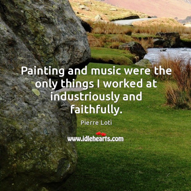Painting and music were the only things I worked at industriously and faithfully. Pierre Loti Picture Quote