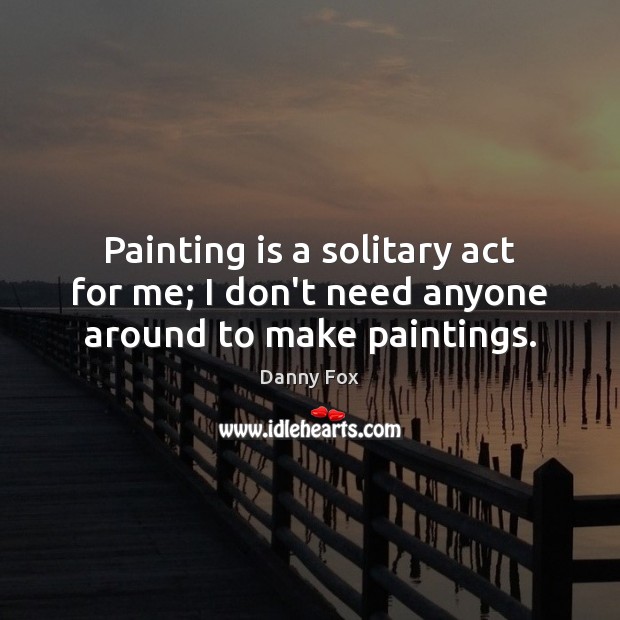 Painting is a solitary act for me; I don’t need anyone around to make paintings. Image