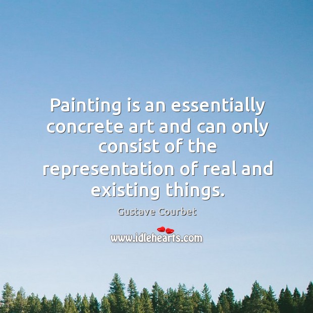 Painting is an essentially concrete art and can only consist of the representation of real and existing things. Gustave Courbet Picture Quote