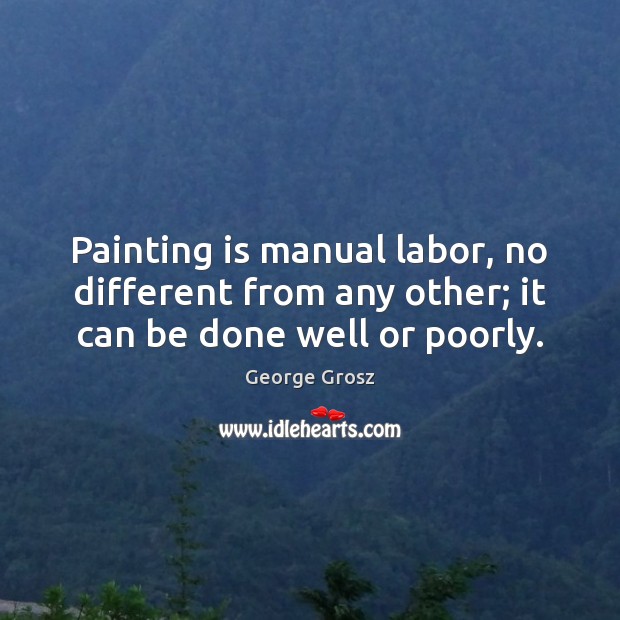 Painting is manual labor, no different from any other; it can be done well or poorly. George Grosz Picture Quote