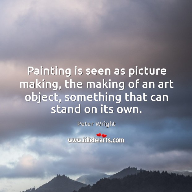 Painting is seen as picture making, the making of an art object, something that can stand on its own. Peter Wright Picture Quote