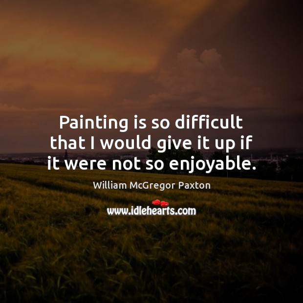 Painting is so difficult that I would give it up if it were not so enjoyable. William McGregor Paxton Picture Quote