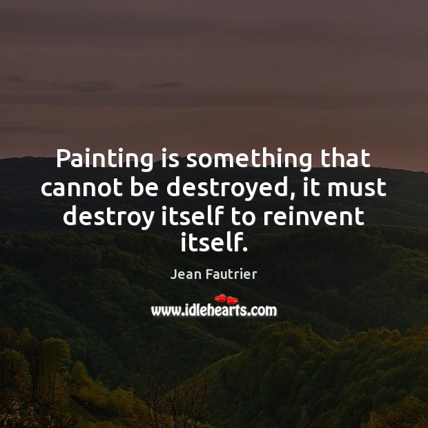 Painting is something that cannot be destroyed, it must destroy itself to reinvent itself. Jean Fautrier Picture Quote