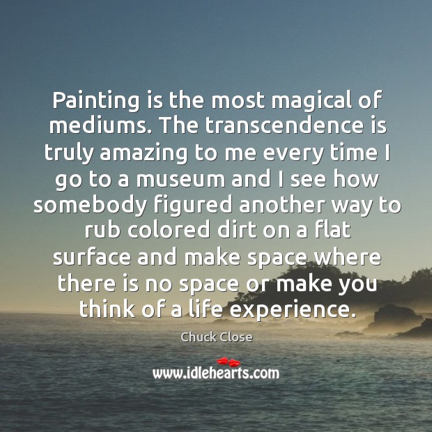 Painting is the most magical of mediums. The transcendence is truly amazing to me every Chuck Close Picture Quote