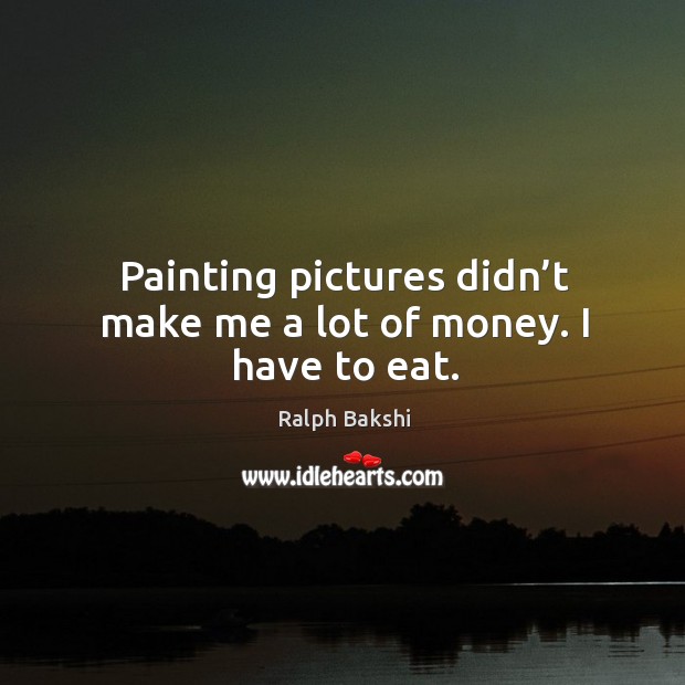 Painting pictures didn’t make me a lot of money. I have to eat. Ralph Bakshi Picture Quote