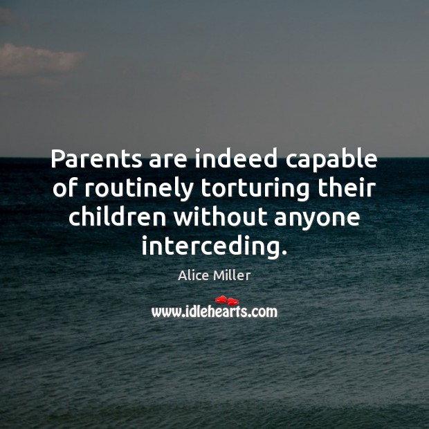 Parents are indeed capable of routinely torturing their children without anyone interceding. Alice Miller Picture Quote