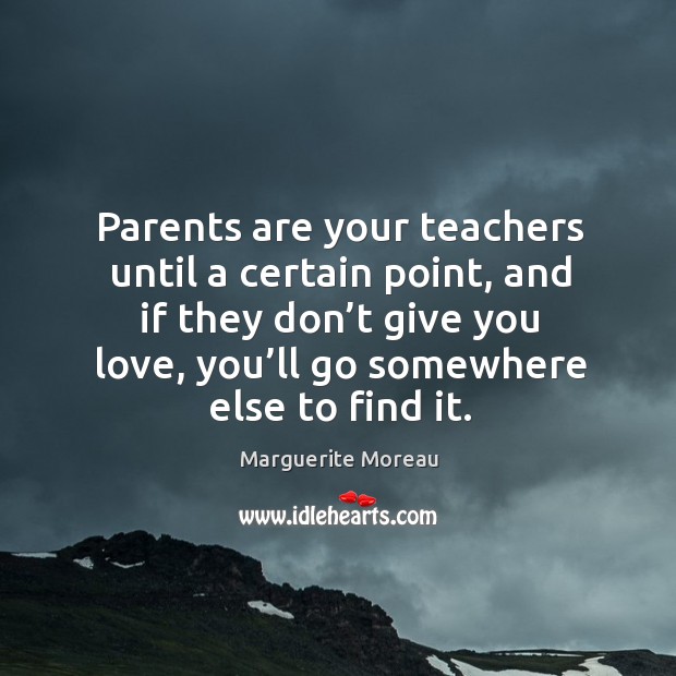 Parents are your teachers until a certain point, and if they don’t give you love, you’ll go somewhere else to find it. Marguerite Moreau Picture Quote