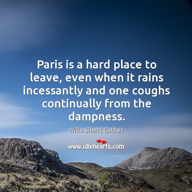 Paris is a hard place to leave, even when it rains incessantly and one coughs continually from the dampness. Willa Sibert Cather Picture Quote