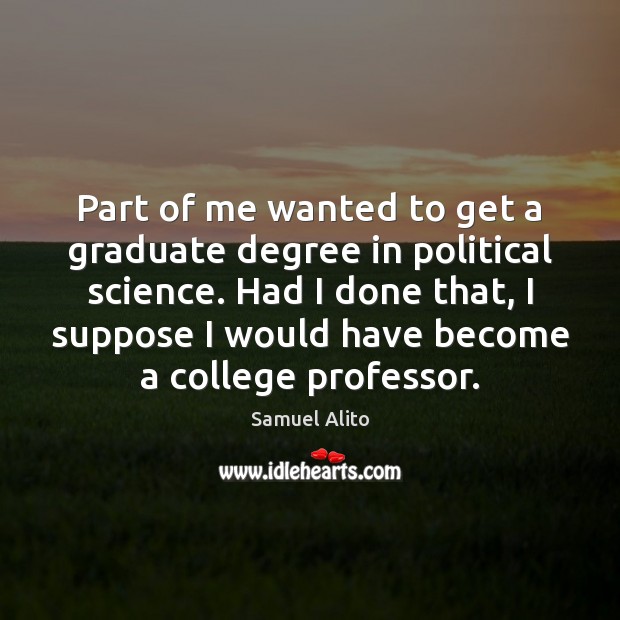 Part of me wanted to get a graduate degree in political science. Samuel Alito Picture Quote