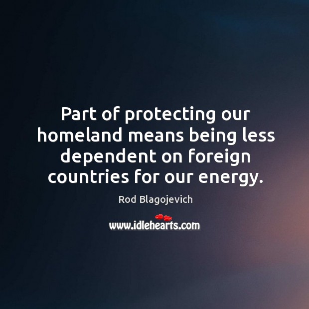 Part of protecting our homeland means being less dependent on foreign countries for our energy. Rod Blagojevich Picture Quote
