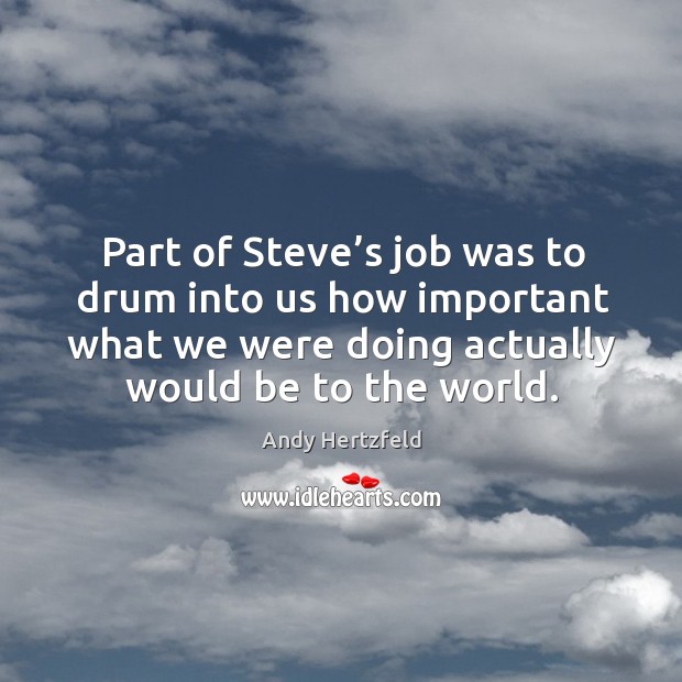 Part of steve’s job was to drum into us how important what we were doing actually would be to the world. Andy Hertzfeld Picture Quote