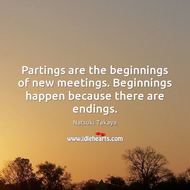 Partings are the beginnings of new meetings. Beginnings happen because there are endings. Natsuki Takaya Picture Quote