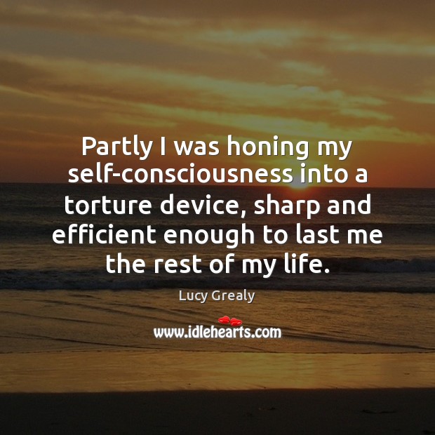 Partly I was honing my self-consciousness into a torture device, sharp and Lucy Grealy Picture Quote