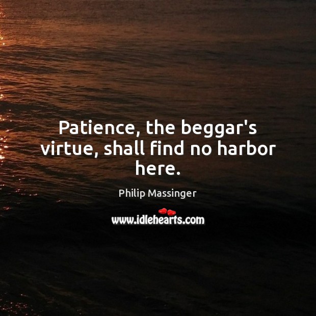 Patience, the beggar’s virtue, shall find no harbor here. 