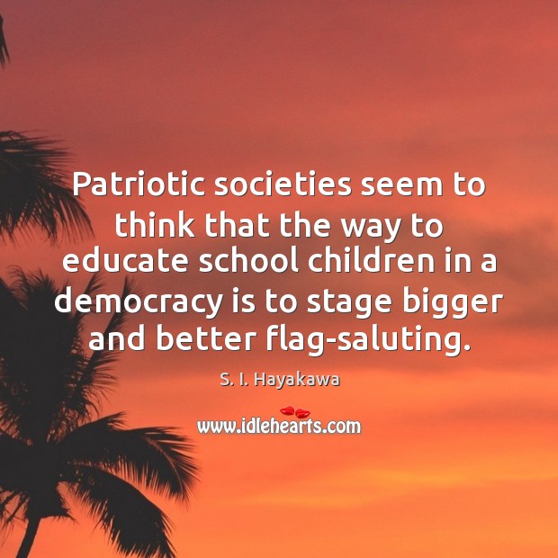Patriotic societies seem to think that the way to educate school children S. I. Hayakawa Picture Quote