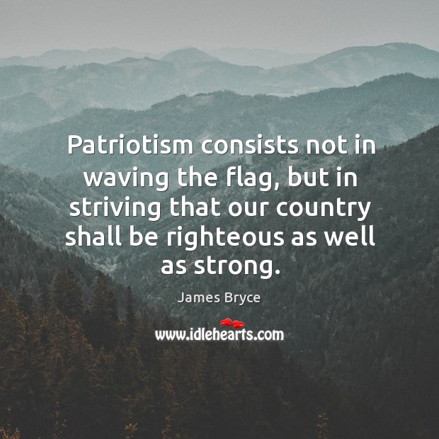 Patriotism consists not in waving the flag, but in striving that our country shall be righteous as well as strong. 1st Viscount Bryce Picture Quote