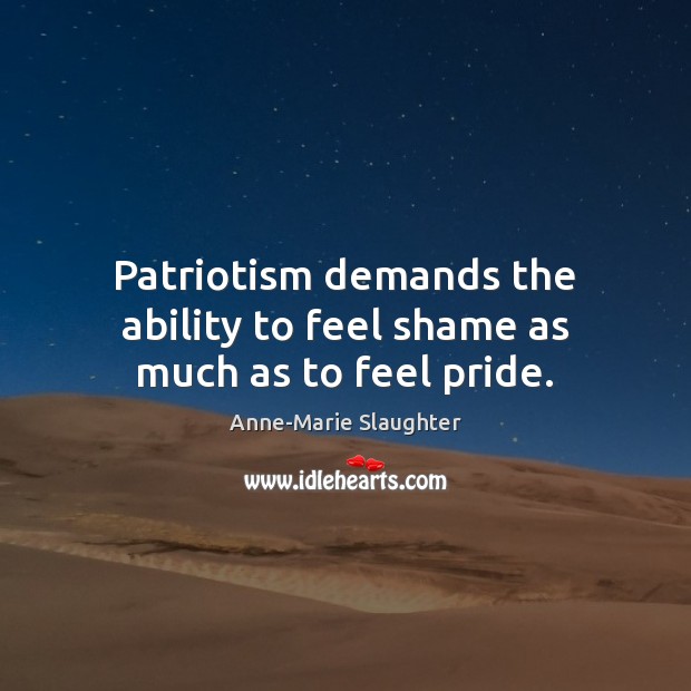 Patriotism demands the ability to feel shame as much as to feel pride. Anne-Marie Slaughter Picture Quote