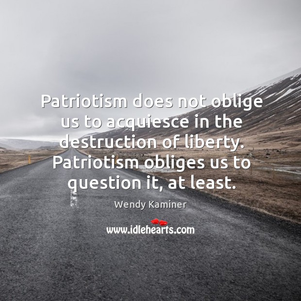Patriotism does not oblige us to acquiesce in the destruction of liberty. Patriotism obliges us to question it, at least. Wendy Kaminer Picture Quote