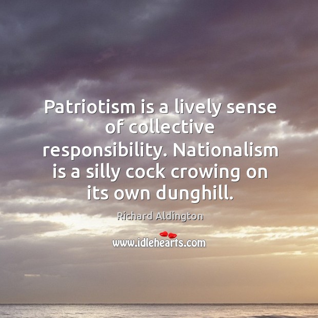 Patriotism is a lively sense of collective responsibility. Nationalism is a silly cock crowing on its own dunghill. Richard Aldington Picture Quote