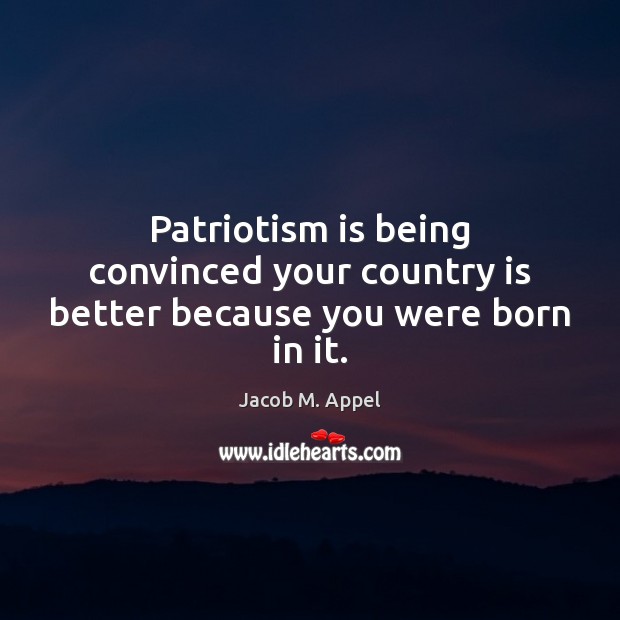 Patriotism is being convinced your country is better because you were born in it. Jacob M. Appel Picture Quote