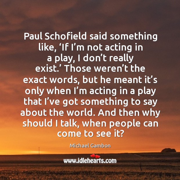 Paul schofield said something like, ‘if I’m not acting in a play, I don’t really exist.’ Michael Gambon Picture Quote