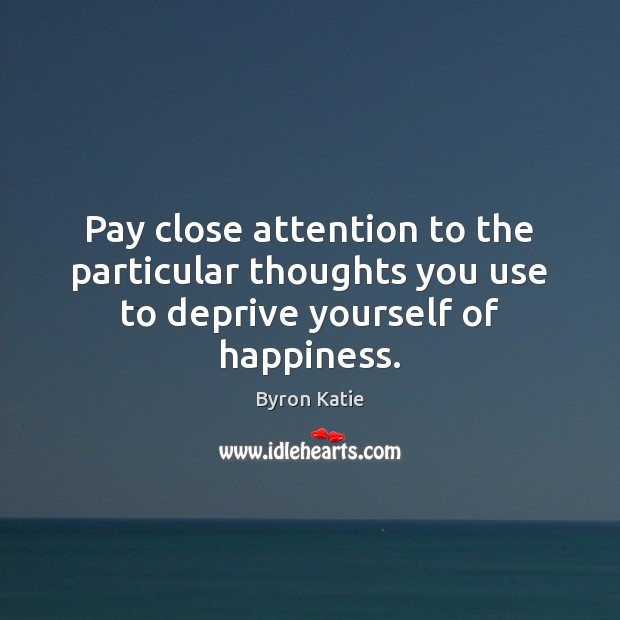 Pay close attention to the particular thoughts you use to deprive yourself of happiness. Byron Katie Picture Quote