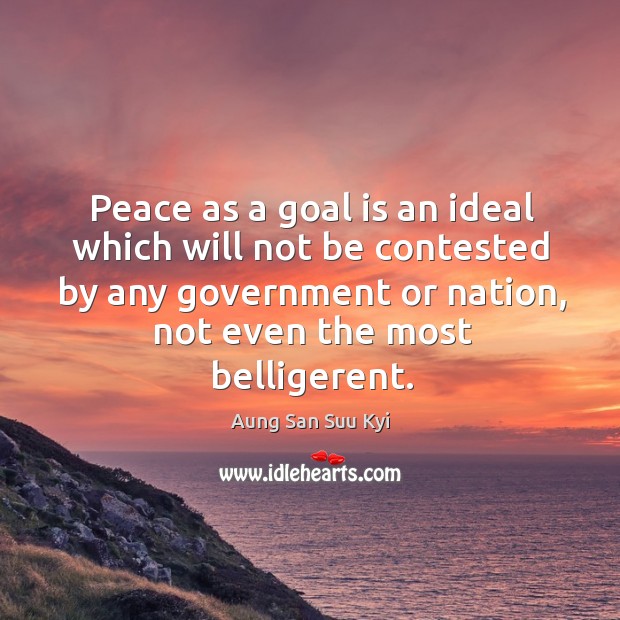 Peace as a goal is an ideal which will not be contested by any government or nation, not even the most belligerent. Aung San Suu Kyi Picture Quote