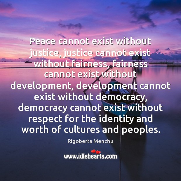 Peace cannot exist without justice, justice cannot exist without fairness, fairness cannot 