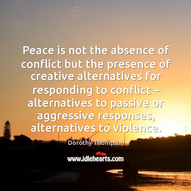 Peace is not the absence of conflict but the presence of creative alternatives for responding to conflict Dorothy Thompson Picture Quote