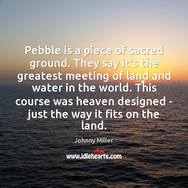 Pebble is a piece of sacred ground. They say it’s the greatest Image