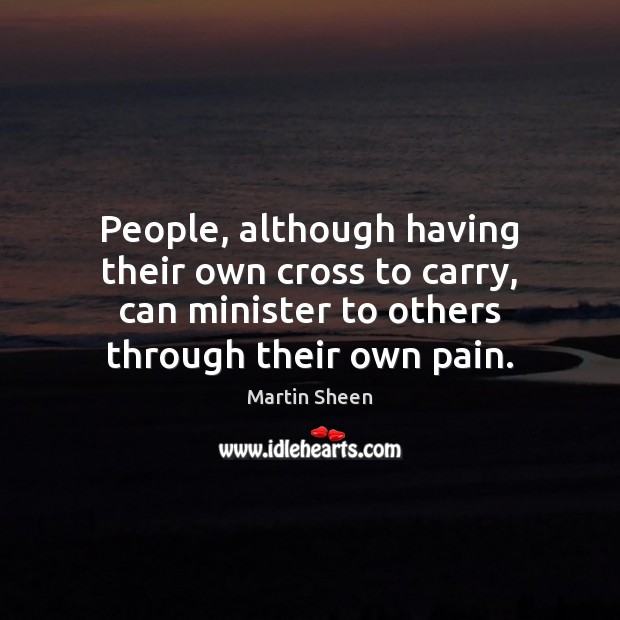 People, although having their own cross to carry, can minister to others Martin Sheen Picture Quote