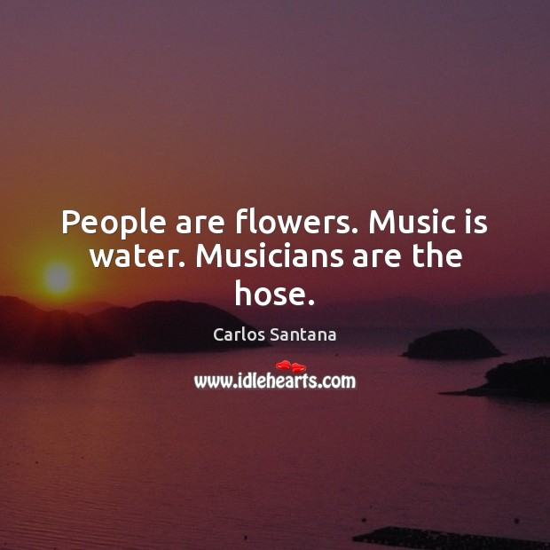 People are flowers. Music is water. Musicians are the hose. Image