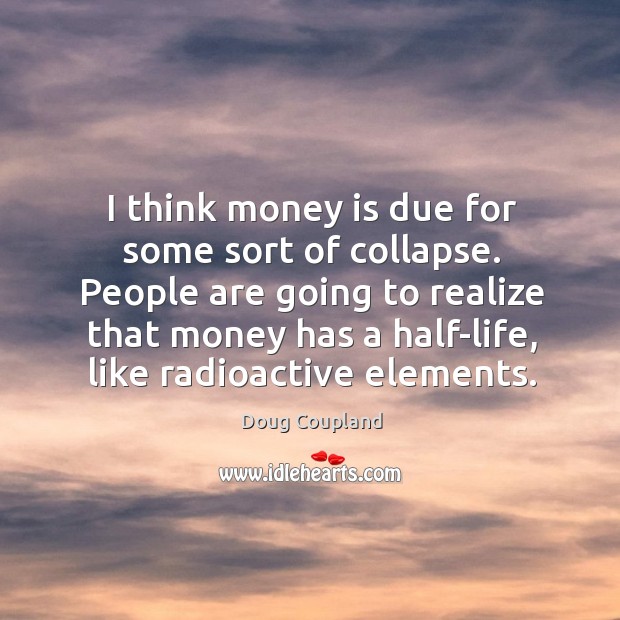 People are going to realize that money has a half-life, like radioactive elements. Image