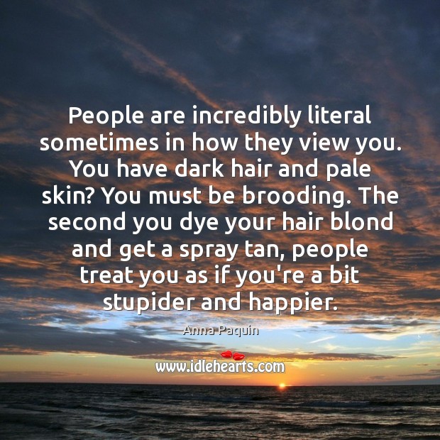 People are incredibly literal sometimes in how they view you. You have 