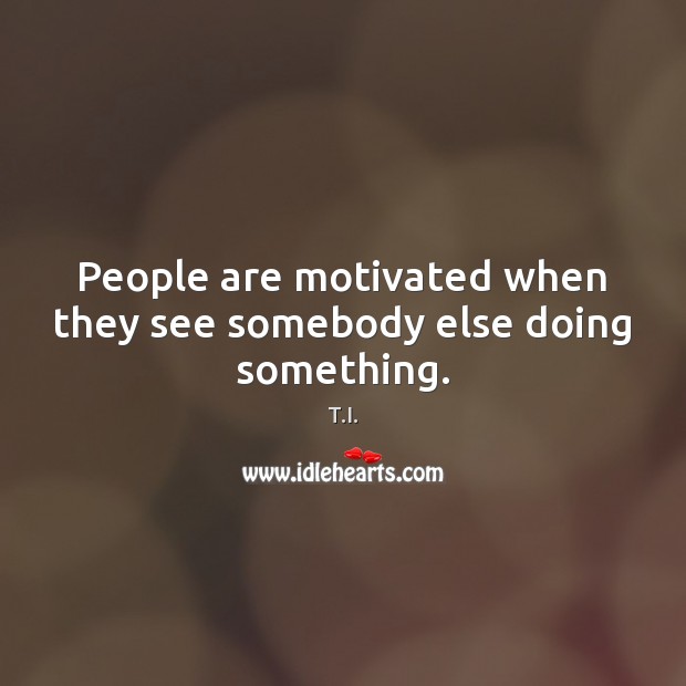 People are motivated when they see somebody else doing something. T.I. Picture Quote