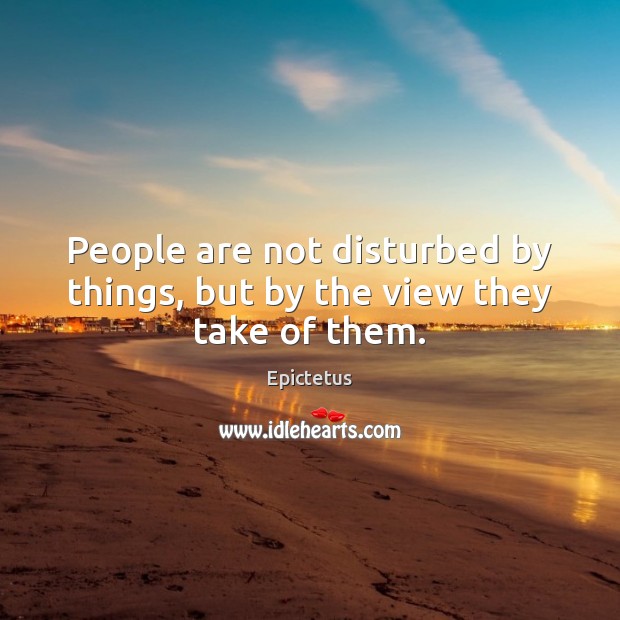People are not disturbed by things, but by the view they take of them. Image