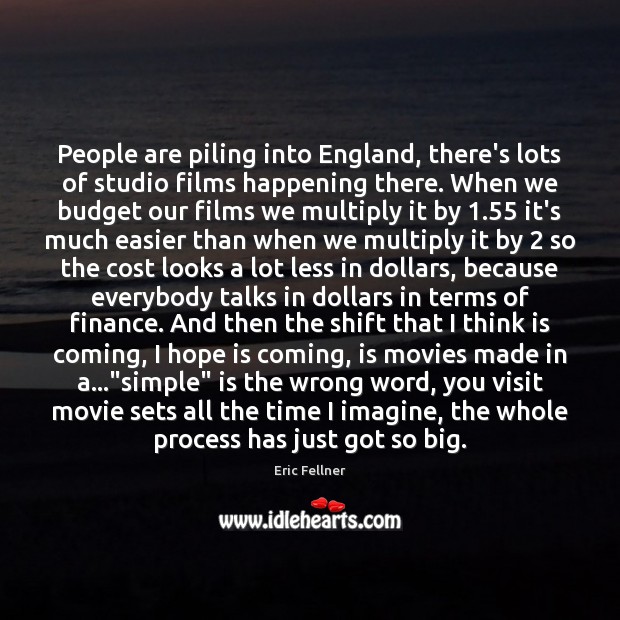 People are piling into England, there’s lots of studio films happening there. Eric Fellner Picture Quote