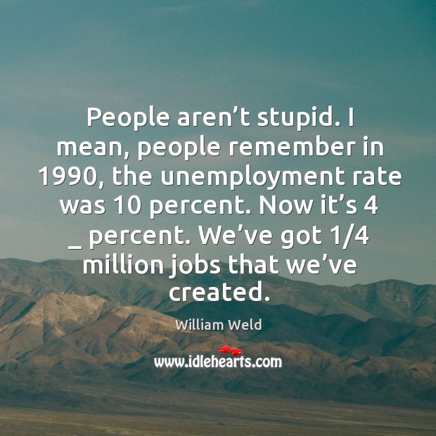 People aren’t stupid. I mean, people remember in 1990, the unemployment rate was 10 percent. 