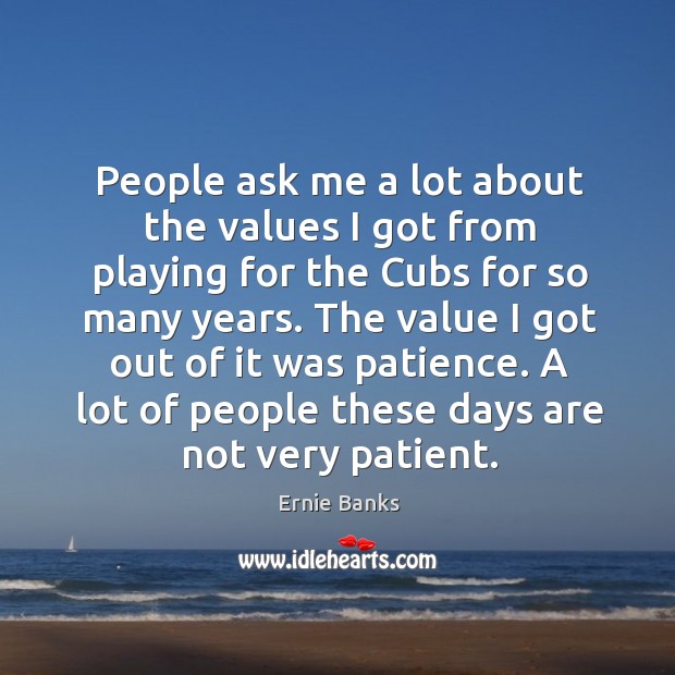 People ask me a lot about the values I got from playing for the cubs for so many years. Ernie Banks Picture Quote