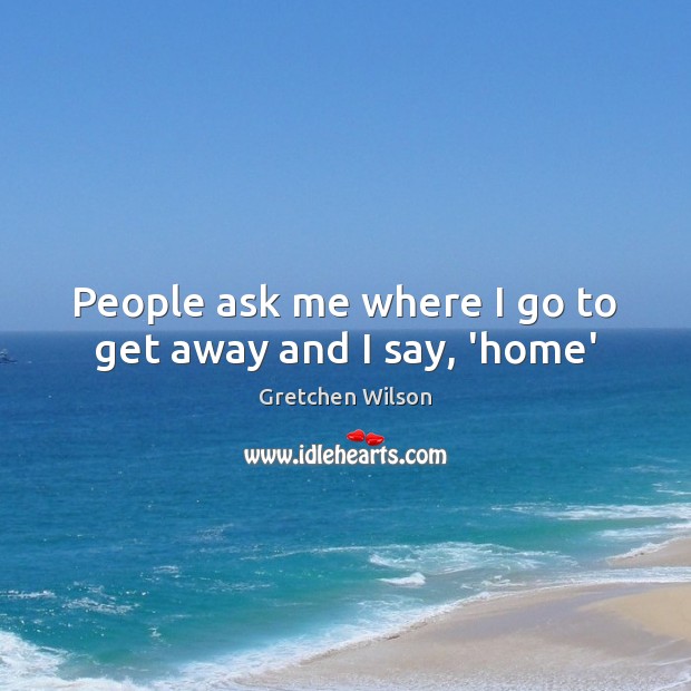 People ask me where I go to get away and I say, ‘home’ Gretchen Wilson Picture Quote