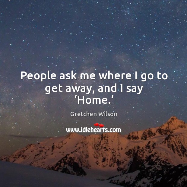 People ask me where I go to get away, and I say ‘home.’ Gretchen Wilson Picture Quote